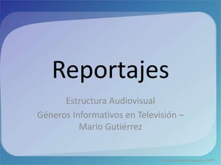 Reportajes
Estructura Audiovisual
Géneros Informativos en Televisión –
Mario Gutiérrez
 