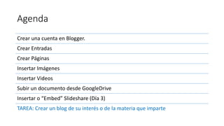 Agenda
Crear una cuenta en Blogger.
Crear Entradas
Crear Páginas
Insertar Imágenes
Insertar Videos
Subir un documento desde GoogleDrive
Insertar o “Embed” Slideshare (Día 3)
TAREA: Crear un blog de su interés o de la materia que imparte
 