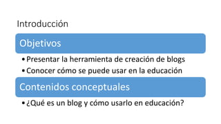 Introducción
Objetivos
•Presentar la herramienta de creación de blogs
•Conocer cómo se puede usar en la educación
Contenidos conceptuales
•¿Qué es un blog y cómo usarlo en educación?
 