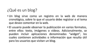 ¿Qué es un blog?
• Un blog sirve como un registro en la web de manera
cronológica, sobre lo que el usuario debe registrar o el tema
que desee comentar en la web.
• El usuario puede observar la publicación en varios formatos,
entre ellos: texto, imágenes o vídeos. Adicionalmente, se
pueden incluir aplicaciones denominadas “widget”, los
cuales contienen actividades o información que resulta útil
para los usuarios que visitan un blog.
 