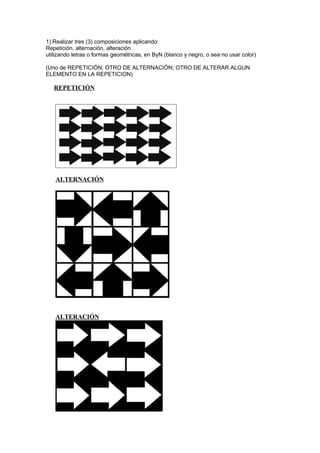 1) Realizar tres (3) composiciones aplicando:
Repetición, alternación, alteración
utilizando letras o formas geométricas, en ByN (blanco y negro, o sea no usar color)
(Uno de REPETICIÓN; OTRO DE ALTERNACIÓN; OTRO DE ALTERAR ALGUN
ELEMENTO EN LA REPETICION)
REPETICIÓN
ALTERNACIÓN
ALTERACIÓN
 