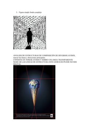 3. Figura simple fondo complejo
ANÁLISIS DE ESTRUCTURAS DE COMPOSICIÓN DE DIVERSOS AVISOS,
marcar las líneas y direcciones principales.
CONSISTE EN TOMAR AVISOS Y SOBRE UNA HOJA TRANSPARENTE
MARCAR LAS LINEAS DE ESTRUCTURA ESTE EJERCICIO PUEDE NO SER
DIGITAL.