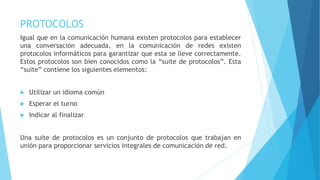 PROTOCOLOS
Igual que en la comunicación humana existen protocolos para establecer
una conversación adecuada, en la comunicación de redes existen
protocolos informáticos para garantizar que esta se lleve correctamente.
Estos protocolos son bien conocidos como la “suite de protocolos”. Esta
“suite” contiene los siguientes elementos:
 Utilizar un idioma común
 Esperar el turno
 Indicar al finalizar
Una suite de protocolos es un conjunto de protocolos que trabajan en
unión para proporcionar servicios integrales de comunicación de red.
 