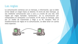Las reglas
La comunicación comienza con un mensaje, o información, que se debe
enviar desde un origen hasta un destino. El envío de este mensaje, ya
sea mediante comunicación cara a cara o a través de una red, está
regido por reglas llamadas “protocolos”. En la comunicación por
computadora es semejante a la humana. El PC envía un mensaje, pasa
por un medio de transmisión y llega a su PC receptor. Para el
establecimiento de reglas en la comunicación, se debe tener en cuenta
estos aspectos:
 