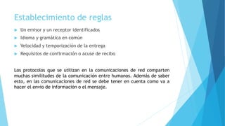 Establecimiento de reglas
 Un emisor y un receptor identificados
 Idioma y gramática en común
 Velocidad y temporización de la entrega
 Requisitos de confirmación o acuse de recibo
Los protocolos que se utilizan en la comunicaciones de red comparten
muchas similitudes de la comunicación entre humanos. Además de saber
esto, en las comunicaciones de red se debe tener en cuenta como va a
hacer el envío de información o el mensaje.
 