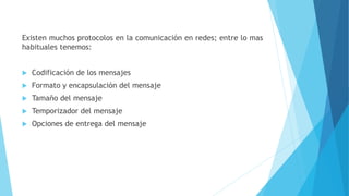 Existen muchos protocolos en la comunicación en redes; entre lo mas
habituales tenemos:
 Codificación de los mensajes
 Formato y encapsulación del mensaje
 Tamaño del mensaje
 Temporizador del mensaje
 Opciones de entrega del mensaje
 