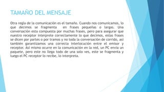 TAMAÑO DEL MENSAJE
Otra regla de la comunicación es el tamaño. Cuando nos comunicamos, lo
que decimos se fragmenta en frases pequeñas o largas. Una
conversación esta compuesta por muchas frases, pero para asegurar que
nuestro receptor interprete correctamente lo que decimos, estas frases
se dicen por partes o por tramos y no toda la conversación de corrido, así
también garantizamos una correcta interlocución entre el emisor y
receptor. Así mismo ocurre en la comunicación en la red, un PC envía un
paquete, pero este no llega todo de una solo ves, este se fragmenta y
luego el PC receptor lo recibe, lo interpreta.
 