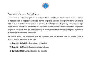 Reconocimiento en medios biológicos
Las reacciones particulares para reconocer al metanol como tal, prácticamente no existe por lo que
es necesario en el respectivo aldehído, con tal propósito. Este se consigue mediante un sencillo
método que consiste calentar al rojo una lámina de cobre (exenta de grasa y otras impurezas) e
introducirla en el destilado, repitiéndose la operación hasta cuando la lámina comienza a desprender
pequeñas partículas color gris en el destilado, lo cual nos indica que hemos conseguido el propósito
de transformar el metanol en metanal.
En consecuencia, las reacciones que se practican son las mismas que se realizan para el
reconocimiento de formaldehído, así:
1. Reacción de Schiff.- Se produce color violeta
2. Reacción de Rimini.- Origina color azul intenso.
3. Con la fenil hidracina.- Da color rojo grosella.
 