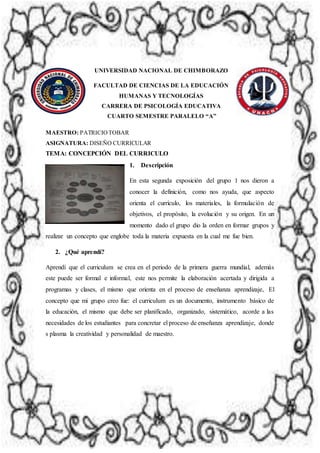 UNIVERSIDAD NACIONAL DE CHIMBORAZO
FACULTAD DE CIENCIAS DE LA EDUCACIÓN
HUMANAS Y TECNOLOGÍAS
CARRERA DE PSICOLOGÍA EDUCATIVA
CUARTO SEMESTRE PARALELO “A”
MAESTRO: PATRICIOTOBAR
ASIGNATURA: DISEÑO CURRICULAR
TEMA: CONCEPCIÓN DEL CURRICULO
1. Descripción
En esta segunda exposición del grupo 1 nos dieron a
conocer la definición, como nos ayuda, que aspecto
orienta el currículo, los materiales, la formulación de
objetivos, el propósito, la evolución y su origen. En un
momento dado el grupo dio la orden en formar grupos y
realizar un concepto que englobe toda la materia expuesta en la cual me fue bien.
2. ¿Qué aprendí?
Aprendí que el curriculum se crea en el periodo de la primera guerra mundial, además
este puede ser formal e informal, este nos permite la elaboración acertada y dirigida a
programas y clases, el mismo que orienta en el proceso de enseñanza aprendizaje, El
concepto que mi grupo creo fue: el curriculum es un documento, instrumento básico de
la educación, el mismo que debe ser planificado, organizado, sistemático, acorde a las
necesidades de los estudiantes para concretar el proceso de enseñanza aprendizaje, donde
s plasma la creatividad y personalidad de maestro.
 