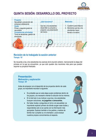 1
QUINTA SESIÓN: DESARROLLO DEL PROYECTO
Revisión de lo trabajado la sesión anterior
Tiempo: 10’
Se recuerda a las y los estudiantes los avances de la reunión anterior, mencionando la etapa del
proceso en la que se encuentran, ya que solo quedan dos reuniones más para que puedan
exponer su proyecto finalizado.
Presentación:
Motivación y exploración
Tiempo: 30’
Antes de empezar con el desarrollo de los proyectos dentro de cada
grupo, es importante recordar lo siguiente:
 Es probable que en esta etapa surjan problemas dentro de
los grupos y es necesario orientar la solución de los mismos.
 El rol del tutor /a es motivar a que las y los estudiantes
busquen soluciones, no juzgarlos o censurarlos,
 De haber dudas o preguntas en torno a la sexualidad, es
importante explorar primero de dónde surgen esas dudas y
responderlas solo si se cuenta con la información más
apropiada. Explorar también si los padres y madres de
familia han cumplido su rol orientador y auto-evaluar
nuestros propios conocimientos al respecto.
Proyecto:
Sexualidad y prevención del
embarazo adolescente
Grado:
Primer y segundo grado de
secundaria
Competencias priorizadas:
Toma de decisiones, gestión de
emociones.
¿Qué buscamos?
Que las y los estudiantes
desarrollen su proyecto y
preparen una presentación
del mismo.
Materiales:
1. Cuaderno para bitácora
2. Elementos que las y los
estudiantes hayan
llevado a la sesión.
 