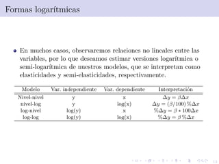 12
Formas logar´ıtmicas
En muchos casos, observaremos relaciones no lineales entre las
variables, por lo que deseamos estimar versiones logar´ıtmica o
semi-logar´ıtmica de nuestros modelos, que se interpretan como
elasticidades y semi-elasticidades, respectivamente.
Modelo Var. independiente Var. dependiente Interpretaci´on
Nivel-nivel y x ∆y = β∆x
nivel-log y log(x) ∆y = (β/100) %∆x
log-nivel log(y) x %∆y = β ∗ 100∆x
log-log log(y) log(x) %∆y = β %∆x
 