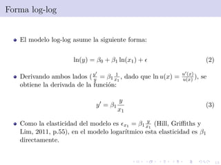 13
Forma log-log
El modelo log-log asume la siguiente forma:
ln(y) = β0 + β1 ln(x1) + (2)
Derivando ambos lados (y
y = β1
1
x1
, dado que ln u(x) = u (x)
u(x) ), se
obtiene la derivada de la funci´on:
y = β1
y
x1
(3)
Como la elasticidad del modelo es x1 = β1
y
x1
(Hill, Griﬃths y
Lim, 2011, p.55), en el modelo logar´ıtmico esta elasticidad es β1
directamente.
 