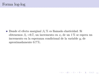 14
Forma log-log
Donde el efecto marginal β1 % es llamado elasticidad. Si
obtenemos β1 =0.7, un incremento en xi de un 1 % se espera un
incremento en la esperanza condicional de la variable yi de
aproximadamente 0.7 %.
 
