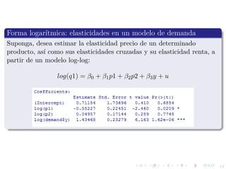 15
Forma logar´ıtmica: elasticidades en un modelo de demanda
Suponga, desea estimar la elasticidad precio de un determinado
producto, as´ı como sus elasticidades cruzadas y su elasticidad renta, a
partir de un modelo log-log:
log(q1) = β0 + β1p1 + β2p2 + β3y + u
 
