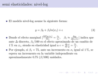 17
semi elasticidades: nivel-log
El modelo nivel-log asume la siguiente forma:
y = β0 + β1ln(x1) + (4)
Donde el efecto marginal [∂E[yi|xi]
∂xi
= β1
xi
, β1 ≈ ∆yi
∆xi/xi
] indica que
ante ∆ discreto, β1/100 es el efecto aproximado de un cambio de
1 % en xi, siendo su elasticidad igual a = dy
dx
x
y = β1
y .
Por ejemplo, si β1 = 75, ante un incremento en xi igual al 1 %, se
espera un incremento en la variable independiente en
aproximadamente 0.75 (β/100) unidades.
 