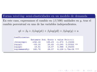 18
Forma nivel-log: semi-elasticidades en un modelo de demanda
En este caso, expresamos el cambio en (β/100) unidades en y, tras el
cambio porcentual en una de las variables independientes.
q1 = β0 + β1log(p1) + β2log(p2) + β3log(y) + u
 