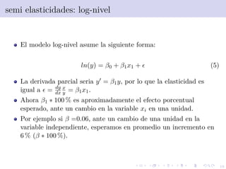 19
semi elasticidades: log-nivel
El modelo log-nivel asume la siguiente forma:
ln(y) = β0 + β1x1 + (5)
La derivada parcial seria y = β1y, por lo que la elasticidad es
igual a = dy
dx
x
y = β1x1.
Ahora β1 ∗ 100 % es aproximadamente el efecto porcentual
esperado, ante un cambio en la variable xi en una unidad.
Por ejemplo si β =0.06, ante un cambio de una unidad en la
variable independiente, esperamos en promedio un incremento en
6 % (β ∗ 100 %).
 