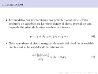 22
interacciones
Los modelos con interacciones nos permiten analizar el efecto
conjunto de variables en los casos donde el efecto parcial de una
dependa del nivel de la otra −o de ella misma−.
y = β0 + β1x1 + β2x1 ∗ x2 + (6)
Note que ahora el efecto marginal depende del nivel de la variable
con la cu´al se ha establecido la interacci´on.
∂E [yi|x1, x2]
∂x1
= β1 + β2x2 (7)
 