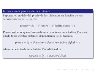 23
Interacciones precios de la vivienda
Suponga el modelo del precio de las viviendas en funci´on de sus
caracter´ısticas particulares:
precio = β0 + β1metro + β2habitaciones +
Pero considerar que el hecho de una casa tener una habitaci´on m´as,
puede tener efectos distintos dependiendo de su tama˜no:
precio = β0 + β1metro + β2metro ∗ hab + β3hab +
Ahora, el efecto de una habitaci´on adicional es:
δprecio = [β3 + β2metro]δhab
 
