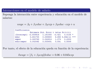 24
Interacciones en el modelo de salario
Suponga la interacci´on entre experiencia y educaci´on en el modelo de
salarios:
wage = β0 + β1educ + β2exp + β3educ · exp + u
Por tanto, el efecto de la educaci´on queda en funci´on de la experiencia:
δwage = [β1 + β3exp]δeduc = 0.06 + 0.045exp
 