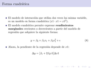 26
Forma cuadr´atica
El modelo de interacci´on que utiliza dos veces las misma variable,
es un modelo en forma cuadr´atica (x1 · x1 = x12).
El modelo cuadr´atico permite expresar rendimientos
marginales crecientes o decrecientes a partir del modelo de
regresi´on que adquiere la siguiente forma:
y = β0 + β1x1 + β2x2
1 + (8)
Ahora, la pendiente de la regresi´on depende de x1:
∆y = [β1 + 2β2x1]∆x1
 