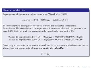 27
Forma cuadr´atica
Supongamos el siguiente modelo, tomado de Wooldridge (2009):
salarioi = 3.73 + 0.298expi − 0.0061exp2
i + i
El valor negativo del segundo coeﬁciente indica rendimientos marginales
decrecientes. Un a˜no adicional de experiencia incrementa el salario en promedio en
unos 0.298 (esto ser´ıa cierto solo cuando la experiencia pasa de 0 a 1).
0 a˜nos de experiencia: ∆y = [β1 + 2β2x]∆x= [0.298-2*0.0061*0]*1=0.298
2 a˜nos de experiencia: ∆y = [β1 + 2β2x]∆x= [0.298-2*0.0061*2]*1=0.286
Observe que cada a˜no va incrementando el salario en un monto relativamente menor
al anterior, por lo que, este alcanza un punto de inﬂexi´on:
x∗ = β1
2β2
 
