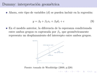 30
Dummy: interpretaci´on geom´etrica
Ahora, este tipo de variables (d) se pueden incluir en la regresi´on:
y = β0 + β1x1 + β2d1 + (9)
En el modelo anterior, la diferencia de la esperanza condicionada
entre ambos grupos es capturada por β1, que geom´etricamente
representa un desplazamiento del intercepto entre ambos grupos.
Fuente: tomada de Wooldridge (2009, p.228)
 
