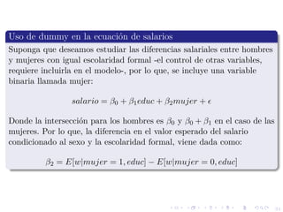 31
Uso de dummy en la ecuaci´on de salarios
Suponga que deseamos estudiar las diferencias salariales entre hombres
y mujeres con igual escolaridad formal -el control de otras variables,
requiere incluirla en el modelo-, por lo que, se incluye una variable
binaria llamada mujer:
salario = β0 + β1educ + β2mujer +
Donde la intersecci´on para los hombres es β0 y β0 + β1 en el caso de las
mujeres. Por lo que, la diferencia en el valor esperado del salario
condicionado al sexo y la escolaridad formal, viene dada como:
β2 = E[w|mujer = 1, educ] − E[w|mujer = 0, educ]
 