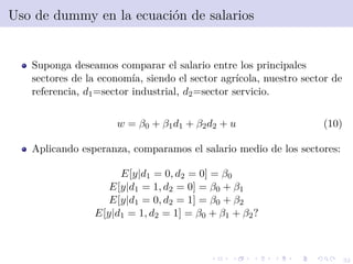 32
Uso de dummy en la ecuaci´on de salarios
Suponga deseamos comparar el salario entre los principales
sectores de la econom´ıa, siendo el sector agr´ıcola, nuestro sector de
referencia, d1=sector industrial, d2=sector servicio.
w = β0 + β1d1 + β2d2 + u (10)
Aplicando esperanza, comparamos el salario medio de los sectores:
E[y|d1 = 0, d2 = 0] = β0
E[y|d1 = 1, d2 = 0] = β0 + β1
E[y|d1 = 0, d2 = 1] = β0 + β2
E[y|d1 = 1, d2 = 1] = β0 + β1 + β2?
 