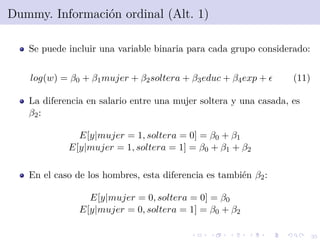 35
Dummy. Informaci´on ordinal (Alt. 1)
Se puede incluir una variable binaria para cada grupo considerado:
log(w) = β0 + β1mujer + β2soltera + β3educ + β4exp + (11)
La diferencia en salario entre una mujer soltera y una casada, es
β2:
E[y|mujer = 1, soltera = 0] = β0 + β1
E[y|mujer = 1, soltera = 1] = β0 + β1 + β2
En el caso de los hombres, esta diferencia es tambi´en β2:
E[y|mujer = 0, soltera = 0] = β0
E[y|mujer = 0, soltera = 1] = β0 + β2
 