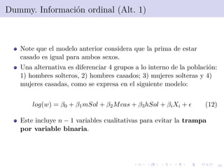 36
Dummy. Informaci´on ordinal (Alt. 1)
Note que el modelo anterior considera que la prima de estar
casado es igual para ambos sexos.
Una alternativa es diferenciar 4 grupos a lo interno de la poblaci´on:
1) hombres solteros, 2) hombres casados; 3) mujeres solteras y 4)
mujeres casadas, como se expresa en el siguiente modelo:
log(w) = β0 + β1mSol + β2Mcas + β3hSol + βiXi + (12)
Este incluye n − 1 variables cualitativas para evitar la trampa
por variable binaria.
 