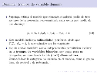 37
Dummy: trampa de variable dummy
Suponga estima el modelo que compara el salario medio de tres
sectores de la econom´ıa, representando cada sector por medio de
una dummy:
y1 = β0 + β1d1 + β2d2 + β3d3 + u (13)
Este modelo incluir´ıa colinialidad perfecta, dado que
M
m=1 dm = 1, lo que coincide con las constante.
Incluir ambas variables como independientes permitir´ıan incurrir
en la trampa de variables binarias, por tanto, para m
categor´ıas, se recomienda incluir (m-1) dimensiones.
Conoci´endose la categor´ıa no incluida en el modelo, como el grupo
base, de control o de referencia.
 