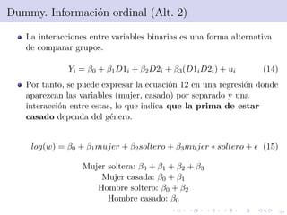 38
Dummy. Informaci´on ordinal (Alt. 2)
La interacciones entre variables binarias es una forma alternativa
de comparar grupos.
Yi = β0 + β1D1i + β2D2i + β3(D1iD2i) + ui (14)
Por tanto, se puede expresar la ecuaci´on 12 en una regresi´on donde
aparezcan las variables (mujer, casado) por separado y una
interacci´on entre estas, lo que indica que la prima de estar
casado dependa del g´enero.
log(w) = β0 + β1mujer + β2soltero + β3mujer ∗ soltero + (15)
Mujer soltera: β0 + β1 + β2 + β3
Mujer casada: β0 + β1
Hombre soltero: β0 + β2
Hombre casado: β0
 