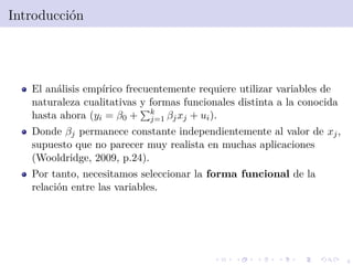 4
Introducci´on
El an´alisis emp´ırico frecuentemente requiere utilizar variables de
naturaleza cualitativas y formas funcionales distinta a la conocida
hasta ahora (yi = β0 + k
j=1 βjxj + ui).
Donde βj permanece constante independientemente al valor de xj,
supuesto que no parecer muy realista en muchas aplicaciones
(Wooldridge, 2009, p.24).
Por tanto, necesitamos seleccionar la forma funcional de la
relaci´on entre las variables.
 