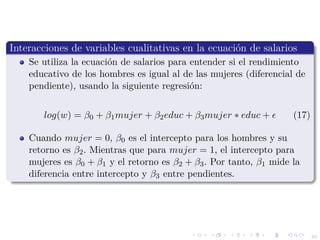 40
Interacciones de variables cualitativas en la ecuaci´on de salarios
Se utiliza la ecuaci´on de salarios para entender si el rendimiento
educativo de los hombres es igual al de las mujeres (diferencial de
pendiente), usando la siguiente regresi´on:
log(w) = β0 + β1mujer + β2educ + β3mujer ∗ educ + (17)
Cuando mujer = 0, β0 es el intercepto para los hombres y su
retorno es β2. Mientras que para mujer = 1, el intercepto para
mujeres es β0 + β1 y el retorno es β2 + β3. Por tanto, β1 mide la
diferencia entre intercepto y β3 entre pendientes.
 
