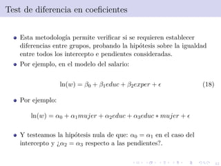 42
Test de diferencia en coeﬁcientes
Esta metodolog´ıa permite veriﬁcar si se requieren establecer
diferencias entre grupos, probando la hip´otesis sobre la igualdad
entre todos los intercepto e pendientes consideradas.
Por ejemplo, en el modelo del salario:
ln(w) = β0 + β1educ + β2exper + (18)
Por ejemplo:
ln(w) = α0 + α1mujer + α2educ + α3educ ∗ mujer +
Y testeamos la hip´otesis nula de que: α0 = α1 en el caso del
intercepto y ¿α2 = α3 respecto a las pendientes?.
 