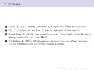 49
Referencias
1 Leifeld, P. (2013). texreg: Conversion of R regression output to latex tables
2 Hill, C., Griﬃths, W. and Lim, G. (2011). Principle of Econometric.
3 Schmidheiny, K. (2016). Functional Form in the Linear Model. Short Guides to
Microeconometrics. Unversitat Basel.
4 Wooldridge, J. (2009). Introducci´on a la Econometr´ıa: un enfoque moderno.
4ta. ed. Michigan State University. Cengage Learning
 