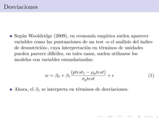 9
Desviaciones
Seg´un Wooldridge (2009), en econom´ıa emp´ırica suelen aparecer
variables como las puntuaciones de un test -o el an´alisis del ´ındice
de desnutrici´on-, cuya interpretaci´on en t´erminos de unidades
pueden parecer dif´ıciles, en tales casos, suelen utilizarse los
modelos con variables estandarizadas:
w = β0 + β1
(ptest1 − µptest)
σptest
+ (1)
Ahora, el β1 se interpreta en t´erminos de desviaciones.
 