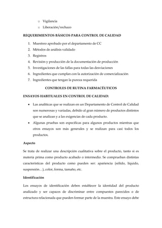 o Vigilancia
o Liberación/rechazo
REQUERIMIENTOS BÁSICOS PARA CONTROL DE CALIDAD
1. Muestreo aprobado por el departamento de CC
2. Métodos de análisis validado
3. Registros
4. Revisión y producción de la documentación de producción
5. Investigaciones de las fallas para todas las desviaciones
6. Ingredientes que cumplan con la autorización de comercialización
7. Ingredientes que tengan la pureza requerida
CONTROLES DE RUTINA FARMACÉUTICOS
ENSAYOS HABITUALES EN CONTROL DE CALIDAD:
 Las analíticas que se realizan en un Departamento de Control de Calidad
son numerosas y variadas, debido al gran número de productos distintos
que se analizan y a las exigencias de cada producto.
 Algunas pruebas son específicas para algunos productos mientras que
otros ensayos son más generales y se realizan para casi todos los
productos.
Aspecto
Se trata de realizar una descripción cualitativa sobre el producto, tanto si es
materia prima como producto acabado o intermedio. Se comprueban distintas
características del producto como pueden ser: apariencia (sólido, líquido,
suspensión…), color, forma, tamaño, etc.
Identificación
Los ensayos de identificación deben establecer la identidad del producto
analizado y ser capaces de discriminar entre compuestos parecidos o de
estructura relacionada que pueden formar parte de la muestra. Este ensayo debe
 