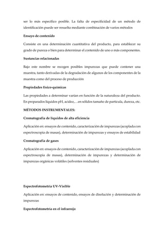 ser lo más específico posible. La falta de especificidad de un método de
identificación puede ser resuelta mediante combinación de varios métodos
Ensayo de contenido
Consiste en una determinación cuantitativa del producto, para establecer su
grado de pureza o bien para determinar el contenido de uno o más componentes.
Sustancias relacionadas
Bajo este nombre se recogen posibles impurezas que puede contener una
muestra, tanto derivadas de la degradación de algunos de los componentes de la
muestra como del proceso de producción
Propiedades físico-químicas
Las propiedades a determinar varían en función de la naturaleza del producto.
En preparados líquidos pH, acidez,…en sólidos tamaño de partícula, dureza, etc.
MÉTODOS INSTRUMENTALES:
Cromatografía de líquidos de alta eficiencia
Aplicación en: ensayos de contenido, caracterización de impurezas (acoplada con
espectroscopia de masas), determinación de impurezas y ensayos de estabilidad
Cromatografía de gases
Aplicación en: ensayos de contenido, caracterización de impurezas (acoplada con
espectroscopia de masas), determinación de impurezas y determinación de
impurezas orgánicas volátiles (solventes residuales)
Espectrofotometría UV-Visible
Aplicación en: ensayos de contenido, ensayos de disolución y determinación de
impurezas
Espectrofotometría en el infrarrojo
 