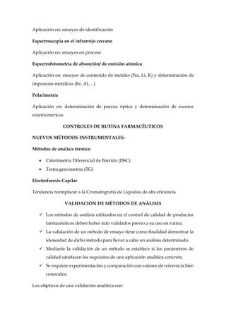 Aplicación en: ensayos de identificación
Espectroscopia en el infrarrojo cercano
Aplicación en: ensayos en proceso
Espectrofotometría de absorción/ de emisión atómica
Aplicación en: ensayos de contenido de metales (Na, Li, K) y determinación de
impurezas metálicas (Fe, Al,…)
Polarimetría
Aplicación en: determinación de pureza óptica y determinación de excesos
enantioméricos
CONTROLES DE RUTINA FARMACÉUTICOS
NUEVOS MÉTODOS INSTRUMENTALES:
Métodos de análisis térmico
 Calorimetría Diferencial de Barrido (DSC)
 Termogravimetría (TG)
Electroforesis Capilar
Tendencia reemplazar a la Cromatografía de Líquidos de alta eficiencia
VALIDACIÓN DE MÉTODOS DE ANÁLISIS
 Los métodos de análisis utilizados en el control de calidad de productos
farmacéuticos deben haber sido validados previo a su uso en rutina.
 La validación de un método de ensayo tiene como finalidad demostrar la
idoneidad de dicho método para llevar a cabo un análisis determinado.
 Mediante la validación de un método se establece si los parámetros de
calidad satisfacen los requisitos de una aplicación analítica concreta.
 Se requiere experimentación y comparación con valores de referencia bien
conocidos.
Los objetivos de una validación analítica son:
 