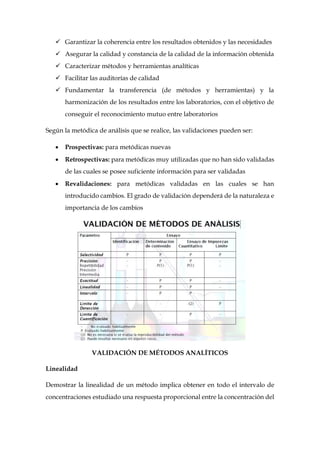  Garantizar la coherencia entre los resultados obtenidos y las necesidades
 Asegurar la calidad y constancia de la calidad de la información obtenida
 Caracterizar métodos y herramientas analíticas
 Facilitar las auditorías de calidad
 Fundamentar la transferencia (de métodos y herramientas) y la
harmonización de los resultados entre los laboratorios, con el objetivo de
conseguir el reconocimiento mutuo entre laboratorios
Según la metódica de análisis que se realice, las validaciones pueden ser:
 Prospectivas: para metódicas nuevas
 Retrospectivas: para metódicas muy utilizadas que no han sido validadas
de las cuales se posee suficiente información para ser validadas
 Revalidaciones: para metódicas validadas en las cuales se han
introducido cambios. El grado de validación dependerá de la naturaleza e
importancia de los cambios
VALIDACIÓN DE MÉTODOS ANALÍTICOS
Linealidad
Demostrar la linealidad de un método implica obtener en todo el intervalo de
concentraciones estudiado una respuesta proporcional entre la concentración del
 