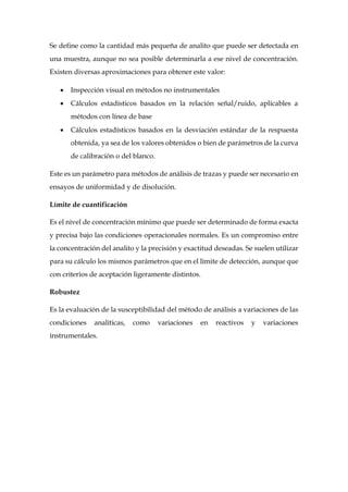 Se define como la cantidad más pequeña de analito que puede ser detectada en
una muestra, aunque no sea posible determinarla a ese nivel de concentración.
Existen diversas aproximaciones para obtener este valor:
 Inspección visual en métodos no instrumentales
 Cálculos estadísticos basados en la relación señal/ruido, aplicables a
métodos con línea de base
 Cálculos estadísticos basados en la desviación estándar de la respuesta
obtenida, ya sea de los valores obtenidos o bien de parámetros de la curva
de calibración o del blanco.
Este es un parámetro para métodos de análisis de trazas y puede ser necesario en
ensayos de uniformidad y de disolución.
Límite de cuantificación
Es el nivel de concentración mínimo que puede ser determinado de forma exacta
y precisa bajo las condiciones operacionales normales. Es un compromiso entre
la concentración del analito y la precisión y exactitud deseadas. Se suelen utilizar
para su cálculo los mismos parámetros que en el límite de detección, aunque que
con criterios de aceptación ligeramente distintos.
Robustez
Es la evaluación de la susceptibilidad del método de análisis a variaciones de las
condiciones analíticas, como variaciones en reactivos y variaciones
instrumentales.
 