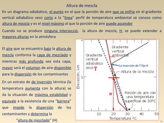 γ
La inversión de T fija H
H
Altura de mezcla
En un diagrama adiabático, el punto en el que la porción de aire que se enfría en el gradiente
vertical adiabático seco corta a la "línea" perfil de temperatura ambiental se conoce como
altura de mezcla y es el nivel máximo al que la porción de aire puede ascender
Cuando no se produce ninguna intersecció, la altura de mezcla, H, se puede extender a
mayores alturas en la atmósfera
El aire que se encuentra bajo la altura de
mezcla conforma la capa de mezclado y
mientras más profunda sea esta capa,
mayor será el volumen de aire disponible
para la dispersión de los contaminantes
En un estrato de de inversión térmica (la
temperatura aumenta con la altura) se
da la situación de máxima estabilidad y
equivale a la existencia de una “barrera”
que impide la dispersión de los
contaminantes y determina la
“altura de mezclado” (H) 13
 