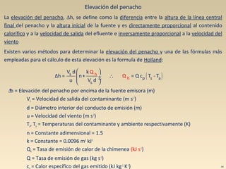 Elevación del penacho
La elevación del penacho, ∆h, se define como la diferencia entre la altura de la línea central
final del penacho y la altura inicial de la fuente y es directamente proporcional al contenido
calorífico y a la velocidad de salida del efluente e inversamente proporcional a la velocidad del
viento
Existen varios métodos para determinar la elevación del penacho y una de las fórmulas más
empleadas para el cálculo de esta elevación es la formula de Holland:
∆h = Elevación del penacho por encima de la fuente emisora (m)
Vs = Velocidad de salida del contaminante (m s-1
)
d = Diámetro interior del conducto de emisión (m)
u = Velocidad del viento (m s-1
)
Ts, Ta = Temperaturas del contaminante y ambiente respectivamente (K)
n = Constante adimensional = 1.5
k = Constante = 0.0096 m2
kJ-1
Qh = Tasa de emisión de calor de la chimenea (kJ s-1
)
Q = Tasa de emisión de gas (kg s-1
)
c = Calor específico del gas emitido (kJ kg-1
K-1
) 44
( )
 
∴ ÷ ÷
 
s
p s
h
h a
s
V d k
Δh = n+ = Q c T - T
u V
Q
Q
d
 