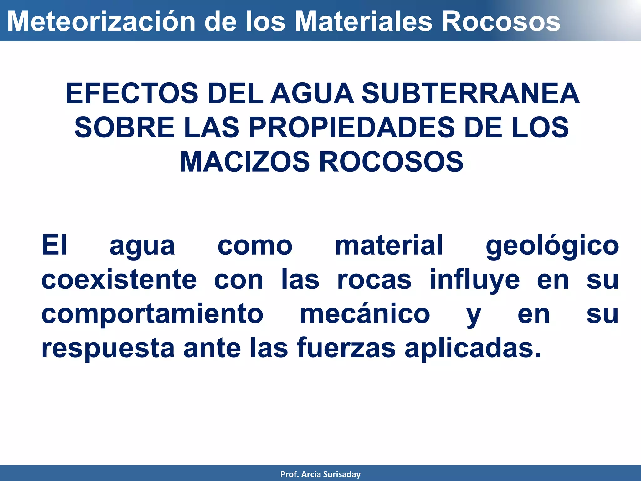 Meteorización de los Materiales Rocosos
EFECTOS DEL AGUA SUBTERRANEA
SOBRE LAS PROPIEDADES DE LOS
MACIZOS ROCOSOS
El agua como material geológico
coexistente con las rocas influye en su
comportamiento mecánico y en su
respuesta ante las fuerzas aplicadas.
Prof. Arcia Surisaday
 