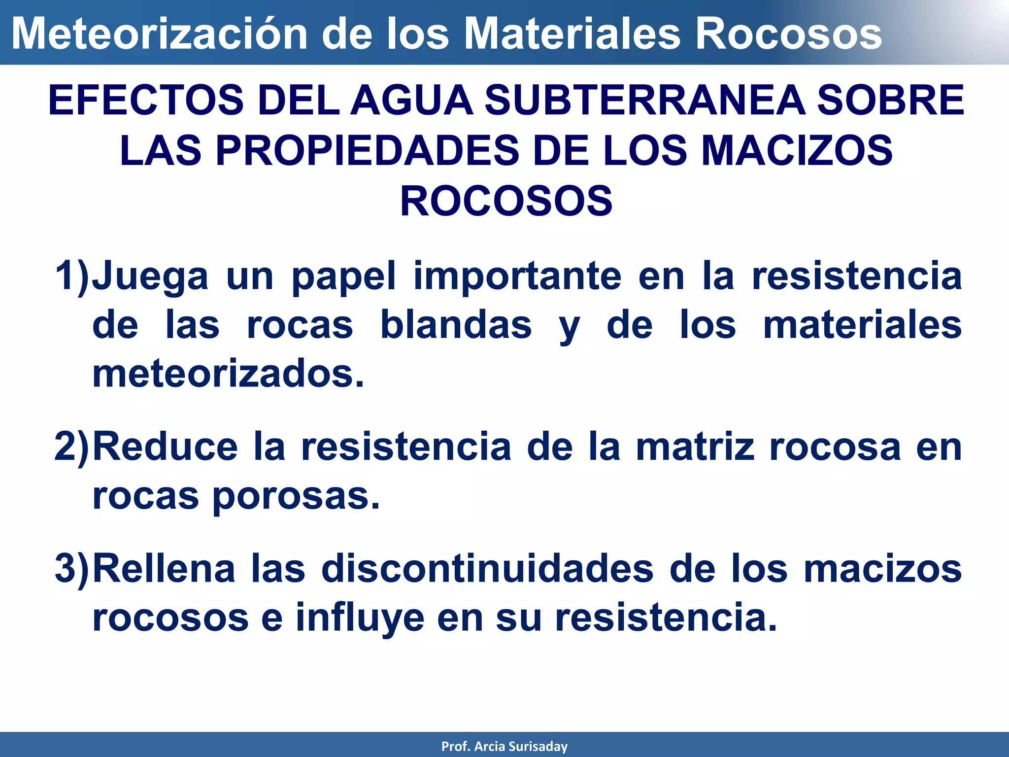 Meteorización de los Materiales Rocosos
1)Juega un papel importante en la resistencia
de las rocas blandas y de los materiales
meteorizados.
2)Reduce la resistencia de la matriz rocosa en
rocas porosas.
3)Rellena las discontinuidades de los macizos
rocosos e influye en su resistencia.
EFECTOS DEL AGUA SUBTERRANEA SOBRE
LAS PROPIEDADES DE LOS MACIZOS
ROCOSOS
Prof. Arcia Surisaday
 