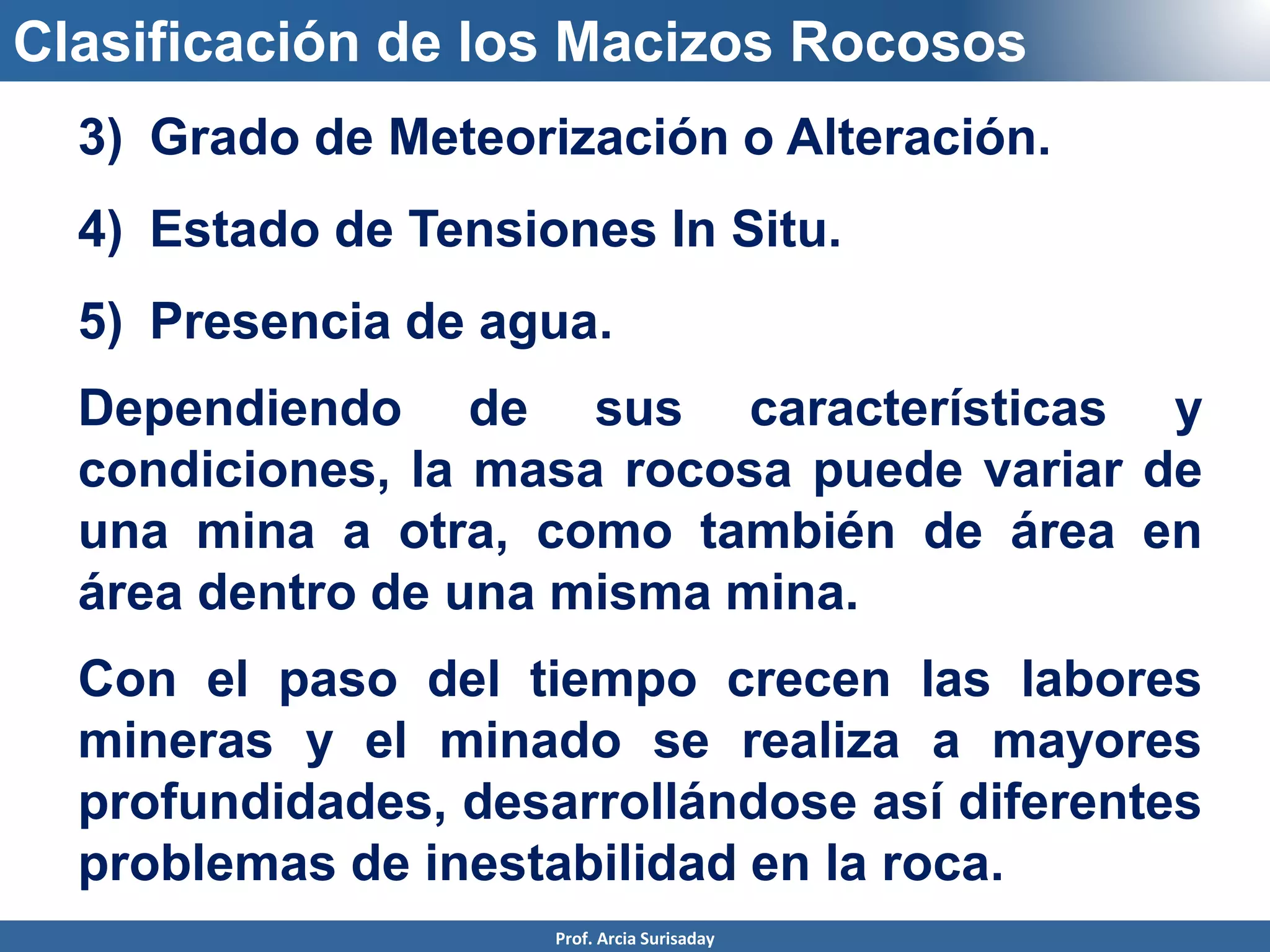 Clasificación de los Macizos Rocosos
3) Grado de Meteorización o Alteración.
4) Estado de Tensiones In Situ.
5) Presencia de agua.
Dependiendo de sus características y
condiciones, la masa rocosa puede variar de
una mina a otra, como también de área en
área dentro de una misma mina.
Con el paso del tiempo crecen las labores
mineras y el minado se realiza a mayores
profundidades, desarrollándose así diferentes
problemas de inestabilidad en la roca.
Prof. Arcia Surisaday
 