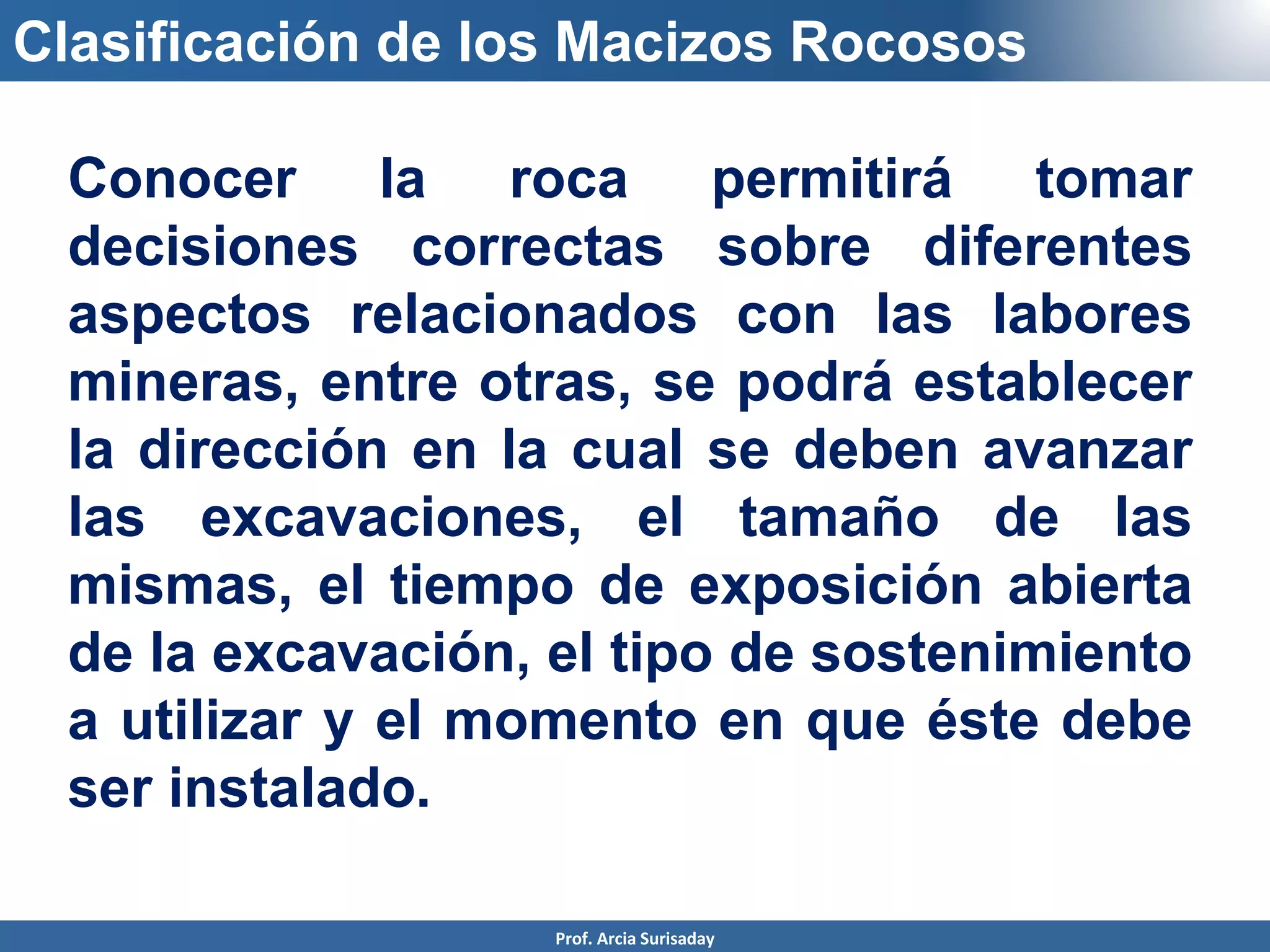 Clasificación de los Macizos Rocosos
Conocer la roca permitirá tomar
decisiones correctas sobre diferentes
aspectos relacionados con las labores
mineras, entre otras, se podrá establecer
la dirección en la cual se deben avanzar
las excavaciones, el tamaño de las
mismas, el tiempo de exposición abierta
de la excavación, el tipo de sostenimiento
a utilizar y el momento en que éste debe
ser instalado.
Prof. Arcia Surisaday
 