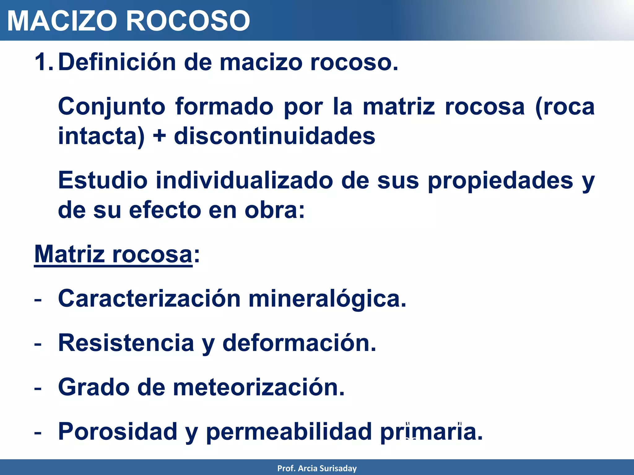 1.Definición de macizo rocoso.
Conjunto formado por la matriz rocosa (roca
intacta) + discontinuidades
Estudio individualizado de sus propiedades y
de su efecto en obra:
Matriz rocosa:
- Caracterización mineralógica.
- Resistencia y deformación.
- Grado de meteorización.
- Porosidad y permeabilidad primaria.
discontinuidad
es
MACIZO ROCOSO
Prof. Arcia Surisaday
 